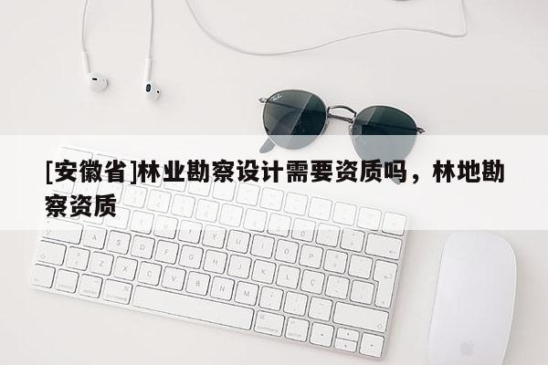 [安徽省]林業(yè)勘察設計需要資質(zhì)嗎，林地勘察資質(zhì)