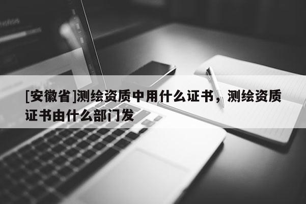 [安徽省]測(cè)繪資質(zhì)中用什么證書，測(cè)繪資質(zhì)證書由什么部門發(fā)