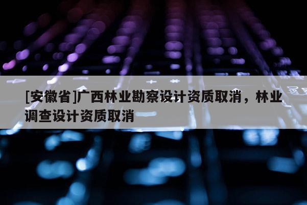 [安徽省]廣西林業勘察設計資質取消，林業調查設計資質取消