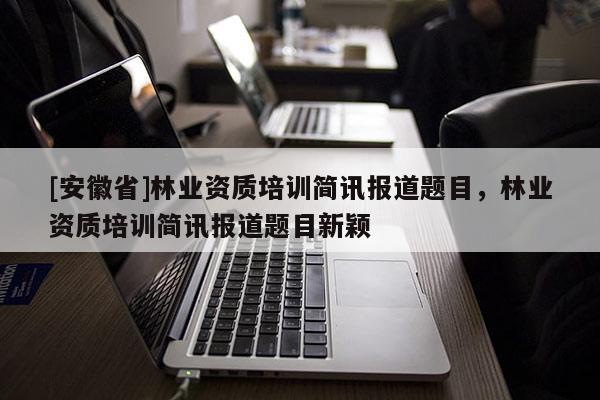[安徽省]林業(yè)資質(zhì)培訓(xùn)簡訊報道題目，林業(yè)資質(zhì)培訓(xùn)簡訊報道題目新穎