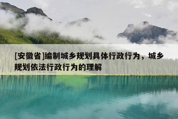 [安徽省]編制城鄉(xiāng)規(guī)劃具體行政行為，城鄉(xiāng)規(guī)劃依法行政行為的理解