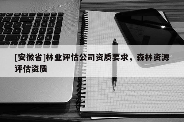 [安徽省]林業(yè)評(píng)估公司資質(zhì)要求，森林資源評(píng)估資質(zhì)