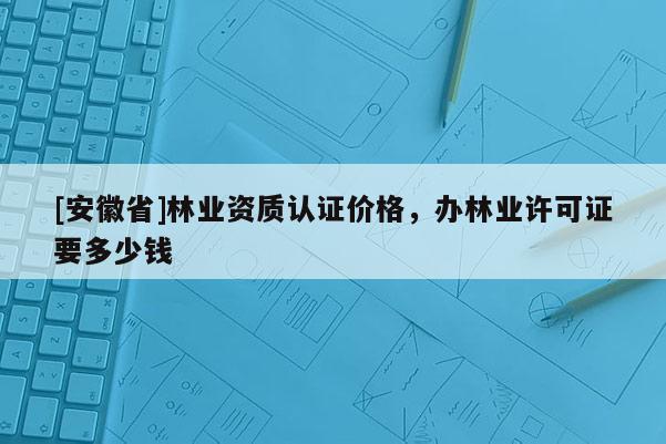 [安徽省]林業資質認證價格，辦林業許可證要多少錢