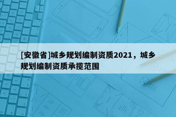 [安徽省]城鄉規劃編制資質2021，城鄉規劃編制資質承攬范圍