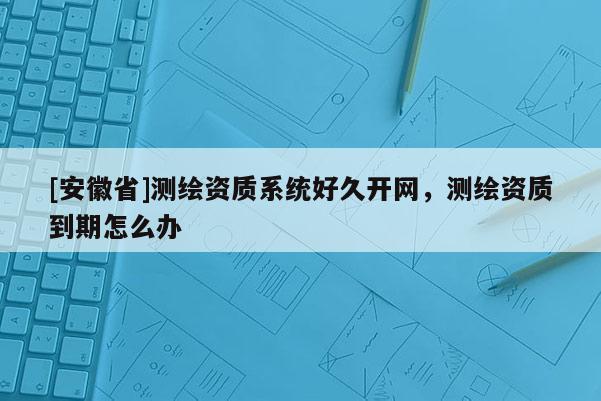 [安徽省]測繪資質(zhì)系統(tǒng)好久開網(wǎng)，測繪資質(zhì)到期怎么辦