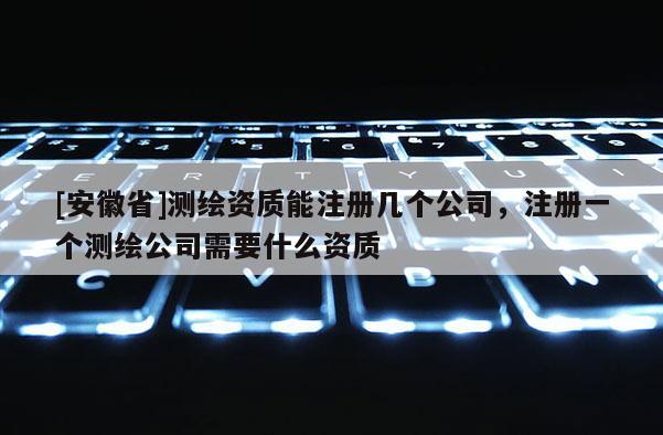 [安徽省]測繪資質(zhì)能注冊幾個公司，注冊一個測繪公司需要什么資質(zhì)