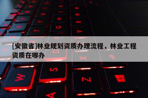 [安徽省]林業規劃資質辦理流程，林業工程資質在哪辦