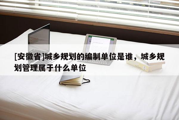 [安徽省]城鄉規劃的編制單位是誰，城鄉規劃管理屬于什么單位