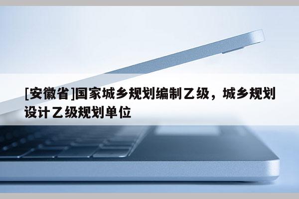 [安徽省]國家城鄉規劃編制乙級，城鄉規劃設計乙級規劃單位