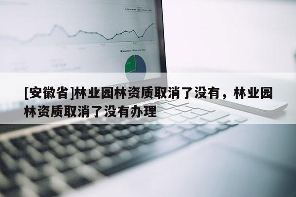 [安徽省]林業(yè)園林資質取消了沒有，林業(yè)園林資質取消了沒有辦理