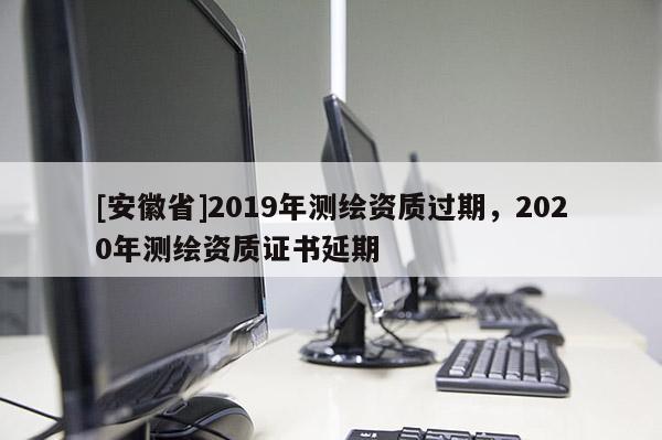 [安徽省]2019年測繪資質過期，2020年測繪資質證書延期
