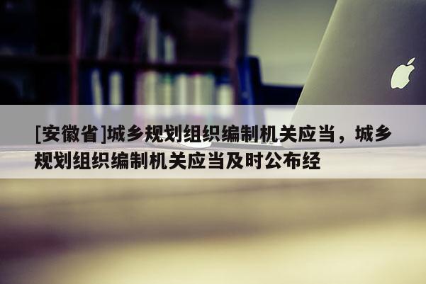 [安徽省]城鄉規劃組織編制機關應當，城鄉規劃組織編制機關應當及時公布經