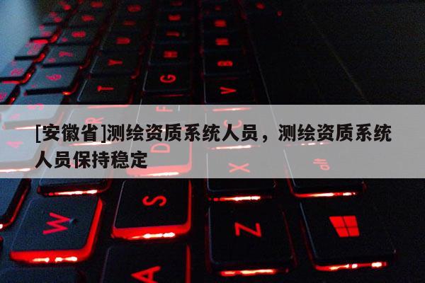 [安徽省]測繪資質系統人員，測繪資質系統人員保持穩定