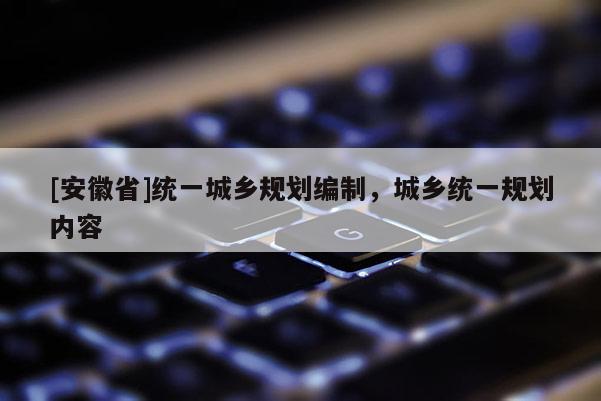 [安徽省]統(tǒng)一城鄉(xiāng)規(guī)劃編制，城鄉(xiāng)統(tǒng)一規(guī)劃內(nèi)容
