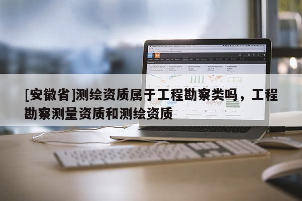 [安徽省]測繪資質(zhì)屬于工程勘察類嗎，工程勘察測量資質(zhì)和測繪資質(zhì)