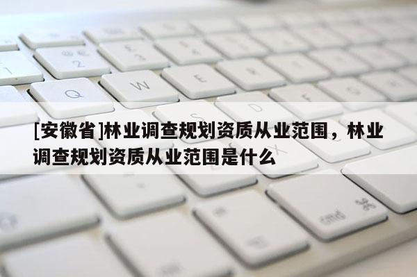 [安徽省]林業(yè)調(diào)查規(guī)劃資質(zhì)從業(yè)范圍，林業(yè)調(diào)查規(guī)劃資質(zhì)從業(yè)范圍是什么
