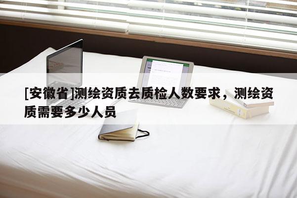 [安徽省]測繪資質去質檢人數要求，測繪資質需要多少人員