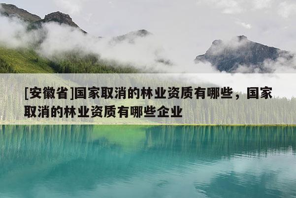 [安徽省]國家取消的林業(yè)資質(zhì)有哪些，國家取消的林業(yè)資質(zhì)有哪些企業(yè)