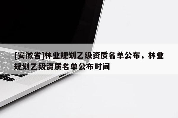 [安徽省]林業(yè)規(guī)劃乙級(jí)資質(zhì)名單公布，林業(yè)規(guī)劃乙級(jí)資質(zhì)名單公布時(shí)間