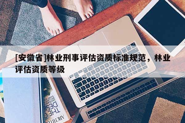 [安徽省]林業刑事評估資質標準規范，林業評估資質等級