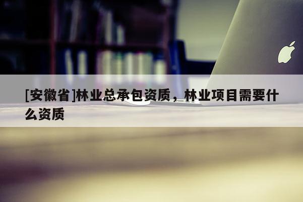 [安徽省]林業(yè)總承包資質(zhì)，林業(yè)項(xiàng)目需要什么資質(zhì)