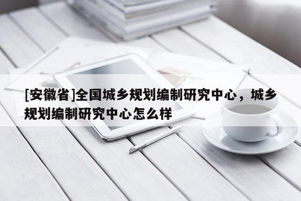 [安徽省]全國城鄉(xiāng)規(guī)劃編制研究中心，城鄉(xiāng)規(guī)劃編制研究中心怎么樣
