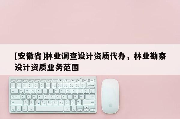 [安徽省]林業調查設計資質代辦，林業勘察設計資質業務范圍