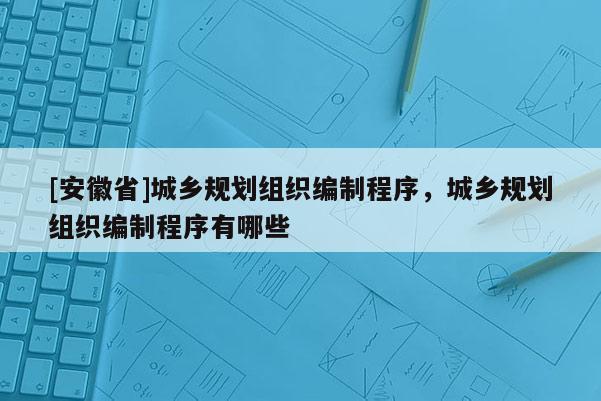 [安徽省]城鄉(xiāng)規(guī)劃組織編制程序，城鄉(xiāng)規(guī)劃組織編制程序有哪些