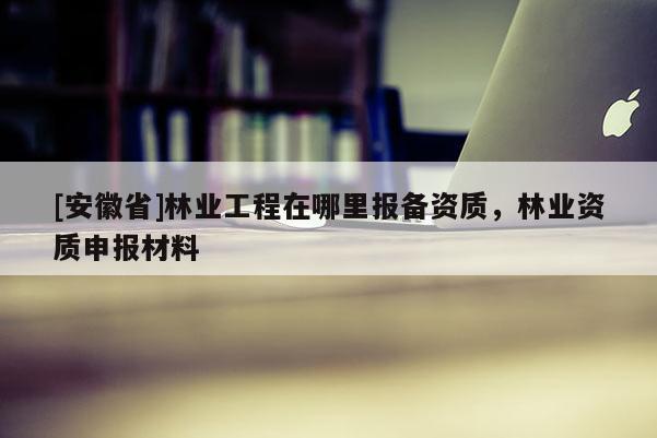 [安徽省]林業(yè)工程在哪里報(bào)備資質(zhì)，林業(yè)資質(zhì)申報(bào)材料