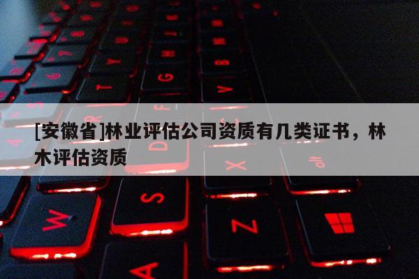 [安徽省]林業(yè)評估公司資質(zhì)有幾類證書，林木評估資質(zhì)