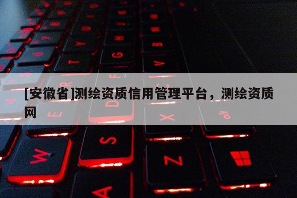 [安徽省]測(cè)繪資質(zhì)信用管理平臺(tái)，測(cè)繪資質(zhì)網(wǎng)