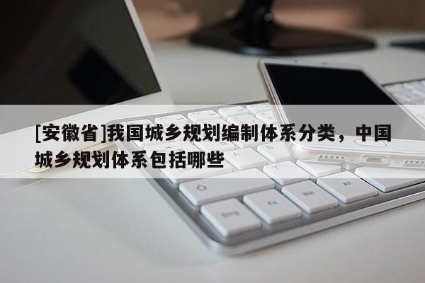 [安徽省]我國城鄉規劃編制體系分類，中國城鄉規劃體系包括哪些