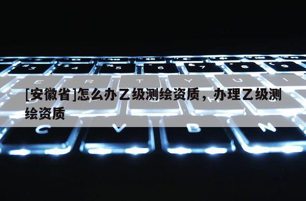 [安徽省]怎么辦乙級測繪資質，辦理乙級測繪資質