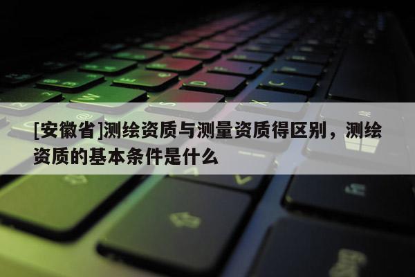 [安徽省]測繪資質與測量資質得區別，測繪資質的基本條件是什么