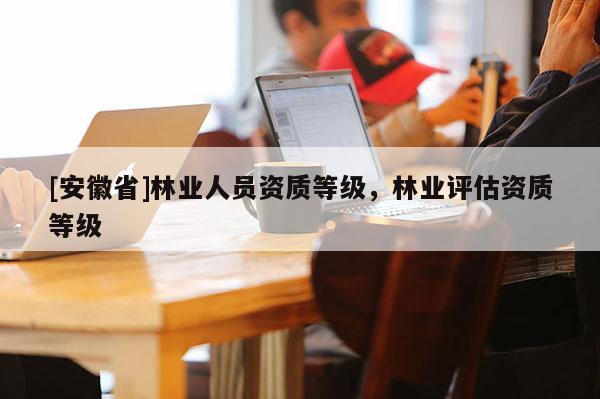 [安徽省]林業(yè)人員資質(zhì)等級(jí)，林業(yè)評(píng)估資質(zhì)等級(jí)