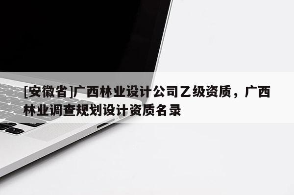 [安徽省]廣西林業設計公司乙級資質，廣西林業調查規劃設計資質名錄