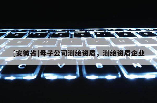 [安徽省]母子公司測繪資質，測繪資質企業