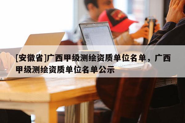 [安徽省]廣西甲級測繪資質單位名單，廣西甲級測繪資質單位名單公示