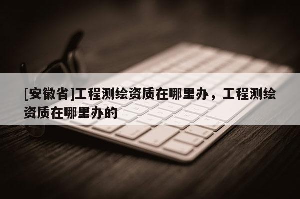 [安徽省]工程測繪資質在哪里辦，工程測繪資質在哪里辦的