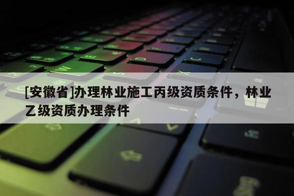 [安徽省]辦理林業(yè)施工丙級資質(zhì)條件，林業(yè)乙級資質(zhì)辦理?xiàng)l件