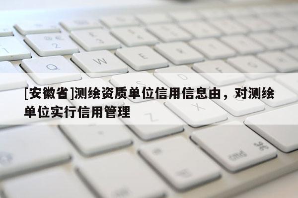 [安徽省]測繪資質單位信用信息由，對測繪單位實行信用管理