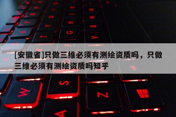 [安徽省]只做三維必須有測繪資質嗎，只做三維必須有測繪資質嗎知乎