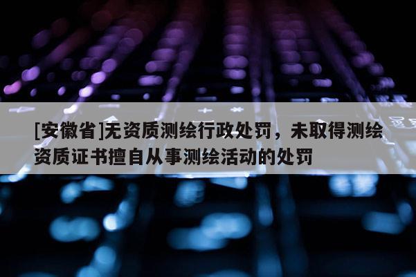 [安徽省]無資質(zhì)測繪行政處罰，未取得測繪資質(zhì)證書擅自從事測繪活動的處罰