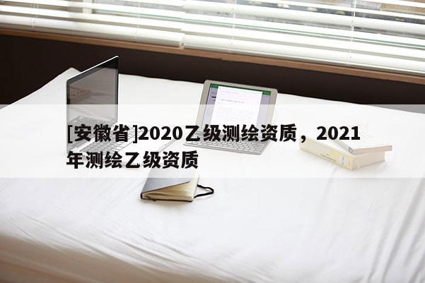 [安徽省]2020乙級測繪資質(zhì)，2021年測繪乙級資質(zhì)