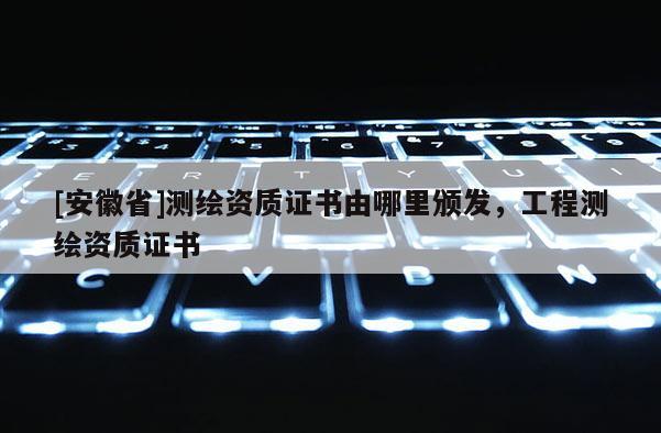 [安徽省]測繪資質證書由哪里頒發，工程測繪資質證書