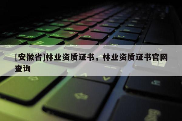 [安徽省]林業資質證書，林業資質證書官網查詢