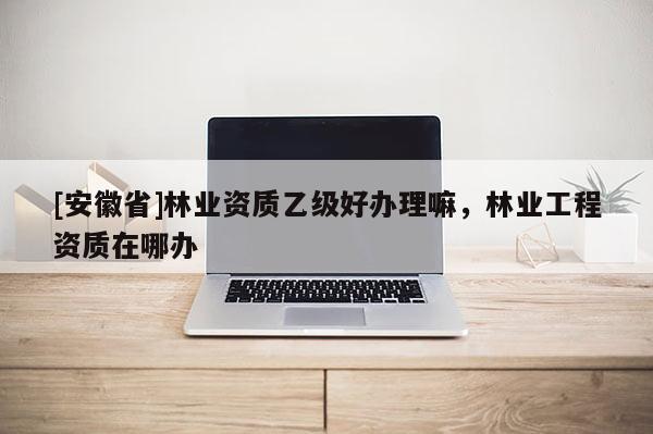 [安徽省]林業資質乙級好辦理嘛，林業工程資質在哪辦