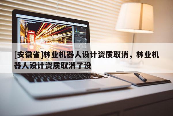 [安徽省]林業機器人設計資質取消，林業機器人設計資質取消了沒