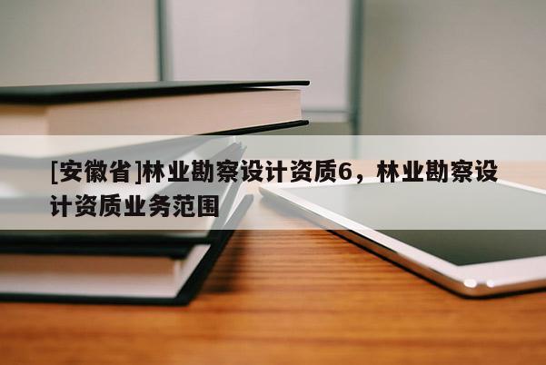 [安徽省]林業勘察設計資質6，林業勘察設計資質業務范圍