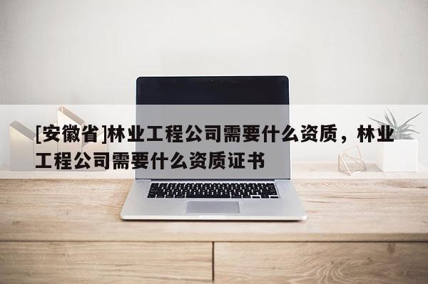 [安徽省]林業(yè)工程公司需要什么資質(zhì)，林業(yè)工程公司需要什么資質(zhì)證書
